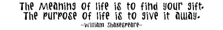 The Meaning of life is to find your gift. The purpose life is to give it away. ~William Shakespeare~